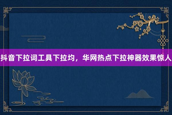 抖音下拉词工具下拉均，华网热点下拉神器效果惊人