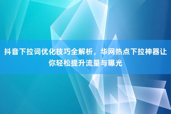抖音下拉词优化技巧全解析，华网热点下拉神器让你轻松提升流量与曝光