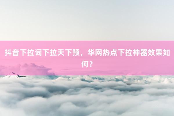 抖音下拉词下拉天下预，华网热点下拉神器效果如何？