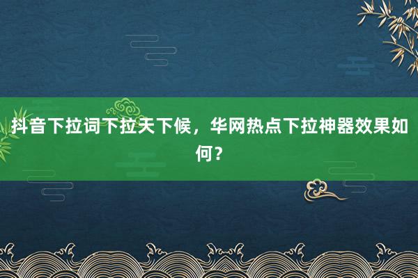 抖音下拉词下拉天下候，华网热点下拉神器效果如何？