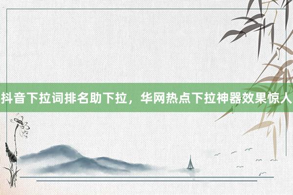 抖音下拉词排名助下拉，华网热点下拉神器效果惊人