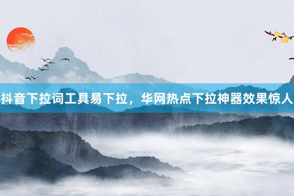 抖音下拉词工具易下拉，华网热点下拉神器效果惊人