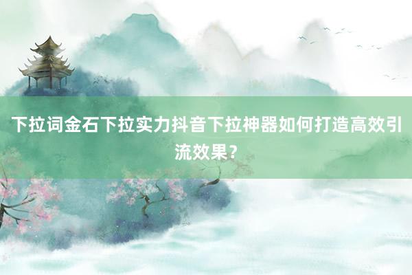 下拉词金石下拉实力抖音下拉神器如何打造高效引流效果？