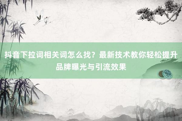 抖音下拉词相关词怎么找？最新技术教你轻松提升品牌曝光与引流效果