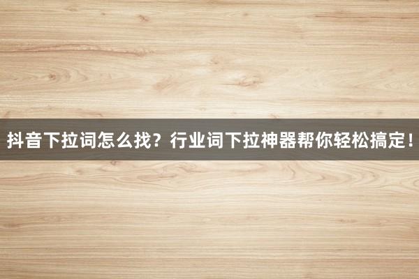 抖音下拉词怎么找？行业词下拉神器帮你轻松搞定！