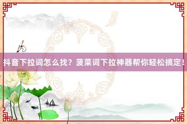 抖音下拉词怎么找？菠菜词下拉神器帮你轻松搞定！