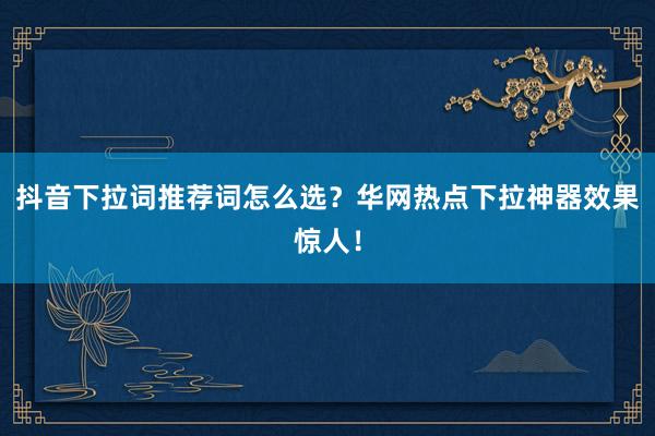 抖音下拉词推荐词怎么选？华网热点下拉神器效果惊人！
