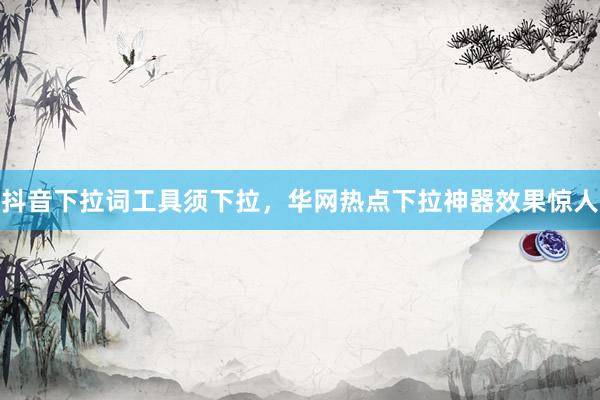 抖音下拉词工具须下拉，华网热点下拉神器效果惊人