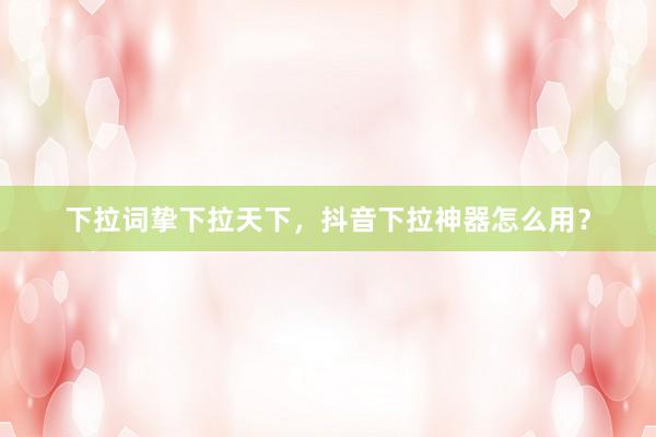 下拉词挚下拉天下，抖音下拉神器怎么用？