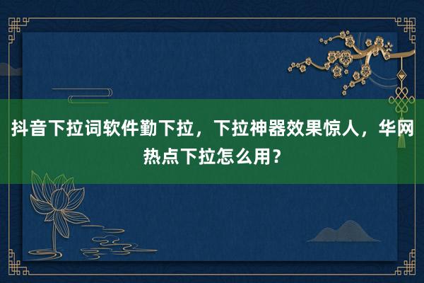抖音下拉词软件勤下拉，下拉神器效果惊人，华网热点下拉怎么用？