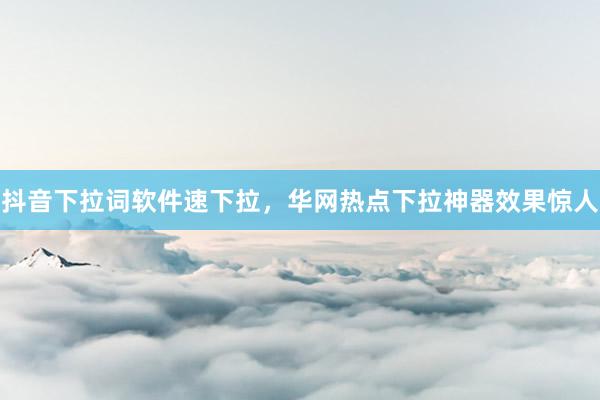 抖音下拉词软件速下拉，华网热点下拉神器效果惊人