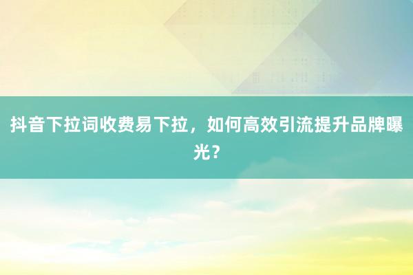 抖音下拉词收费易下拉，如何高效引流提升品牌曝光？