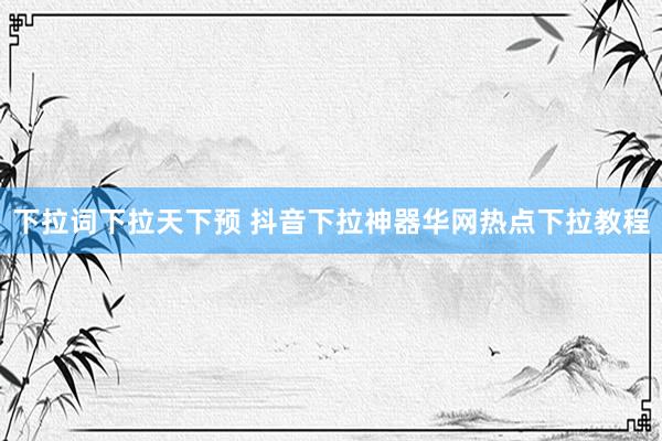 下拉词下拉天下预 抖音下拉神器华网热点下拉教程