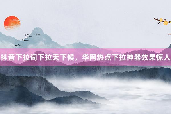 抖音下拉词下拉天下候，华网热点下拉神器效果惊人