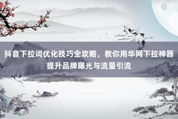 抖音下拉词优化技巧全攻略，教你用华网下拉神器提升品牌曝光与流量引流