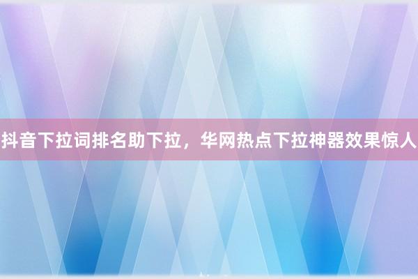 抖音下拉词排名助下拉，华网热点下拉神器效果惊人