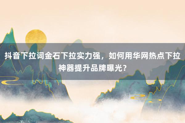 抖音下拉词金石下拉实力强，如何用华网热点下拉神器提升品牌曝光？