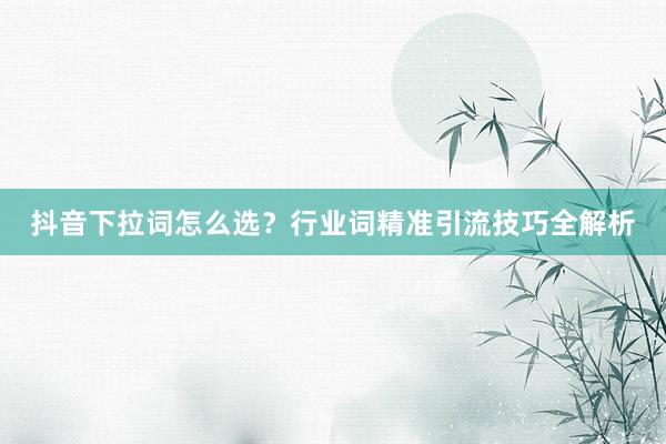 抖音下拉词怎么选？行业词精准引流技巧全解析