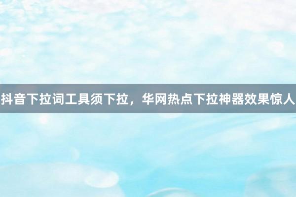 抖音下拉词工具须下拉，华网热点下拉神器效果惊人