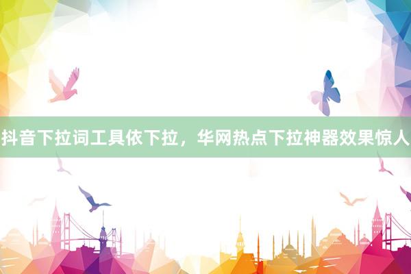 抖音下拉词工具依下拉，华网热点下拉神器效果惊人