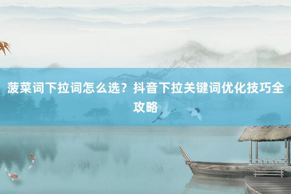 菠菜词下拉词怎么选？抖音下拉关键词优化技巧全攻略