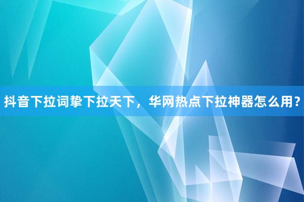 抖音下拉词挚下拉天下，华网热点下拉神器怎么用？