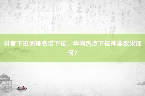抖音下拉词排名谱下拉，华网热点下拉神器效果如何？