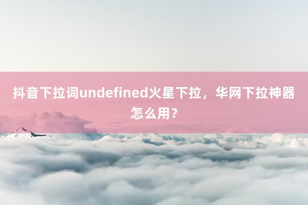 抖音下拉词undefined火星下拉，华网下拉神器怎么用？