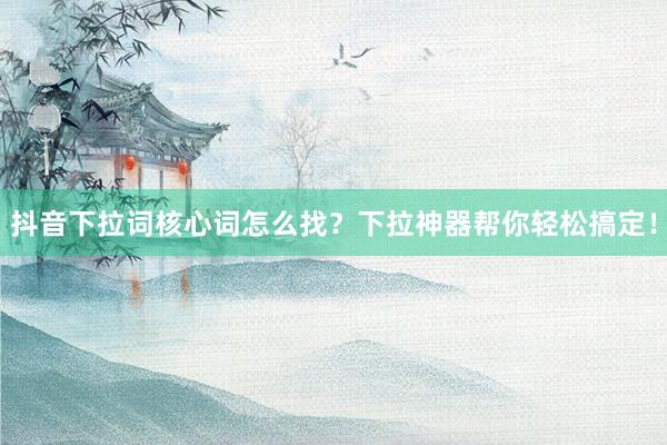 抖音下拉词核心词怎么找？下拉神器帮你轻松搞定！