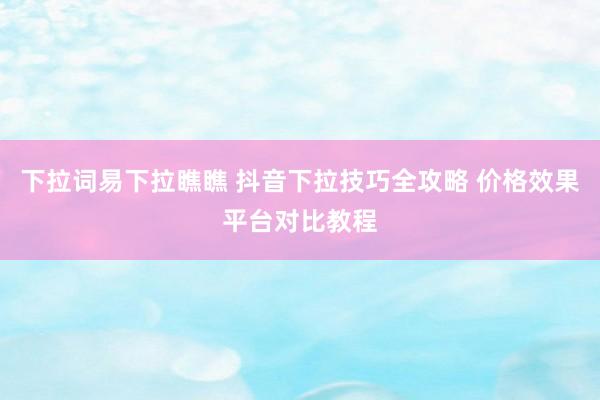 下拉词易下拉瞧瞧 抖音下拉技巧全攻略 价格效果平台对比教程