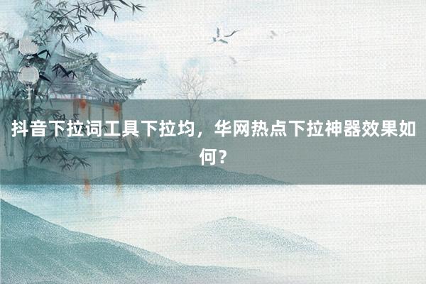 抖音下拉词工具下拉均，华网热点下拉神器效果如何？