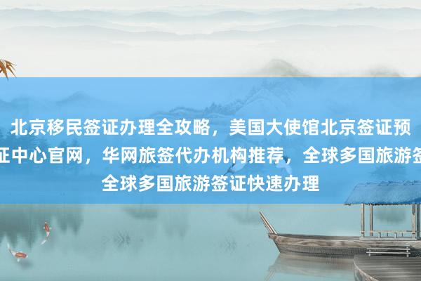 北京移民签证办理全攻略，美国大使馆北京签证预约，韩国签证中心官网，华网旅签代办机构推荐，全球多国旅游签证快速办理