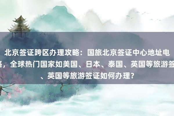 北京签证跨区办理攻略：国旅北京签证中心地址电话及代办价格，全球热门国家如美国、日本、泰国、英国等旅游签证如何办理？