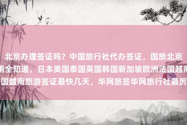 北京办理签证吗？中国旅行社代办签证，国旅北京签证中心地址电话及费用全知道，日本美国泰国英国韩国新加坡欧洲法国越南旅游签证最快几天，华网旅签华网旅行社最厉害的代办机构怎么选