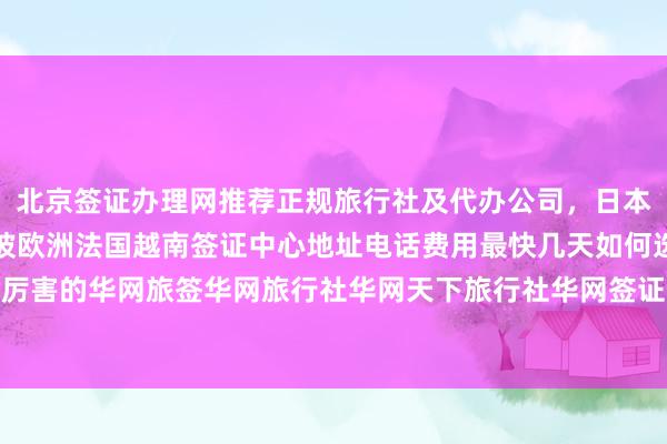 北京签证办理网推荐正规旅行社及代办公司，日本美国泰国英国韩国新加坡欧洲法国越南签证中心地址电话费用最快几天如何选择最厉害的华网旅签华网旅行社华网天下旅行社华网签证办理代办价格出国旅游全球攻略