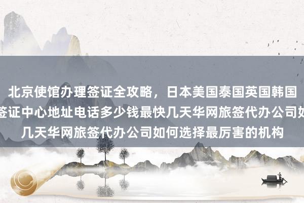 北京使馆办理签证全攻略，日本美国泰国英国韩国新加坡欧洲法国越南签证中心地址电话多少钱最快几天华网旅签代办公司如何选择最厉害的机构