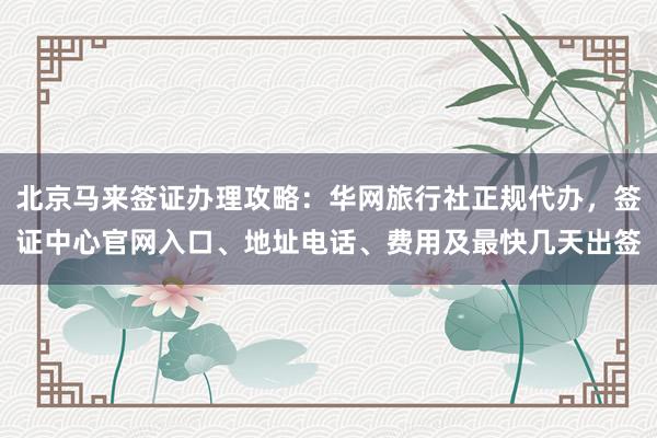 北京马来签证办理攻略：华网旅行社正规代办，签证中心官网入口、地址电话、费用及最快几天出签