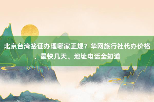 北京台湾签证办理哪家正规？华网旅行社代办价格、最快几天、地址电话全知道