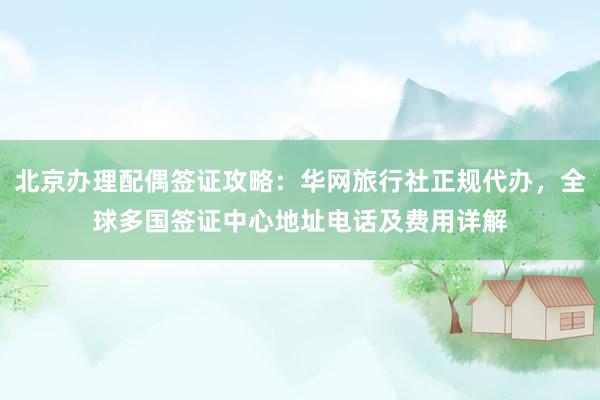北京办理配偶签证攻略：华网旅行社正规代办，全球多国签证中心地址电话及费用详解