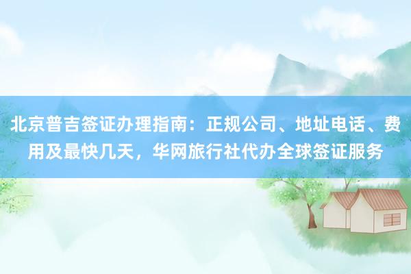 北京普吉签证办理指南：正规公司、地址电话、费用及最快几天，华网旅行社代办全球签证服务