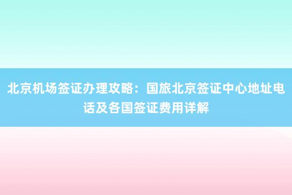 北京机场签证办理攻略：国旅北京签证中心地址电话及各国签证费用详解