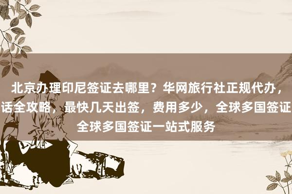 北京办理印尼签证去哪里？华网旅行社正规代办，官网地址电话全攻略，最快几天出签，费用多少，全球多国签证一站式服务