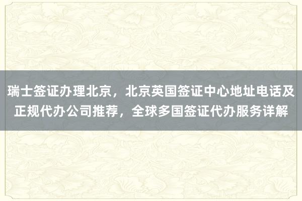 瑞士签证办理北京，北京英国签证中心地址电话及正规代办公司推荐，全球多国签证代办服务详解