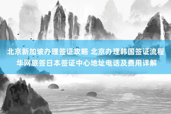 北京新加坡办理签证攻略 北京办理韩国签证流程 华网旅签日本签证中心地址电话及费用详解