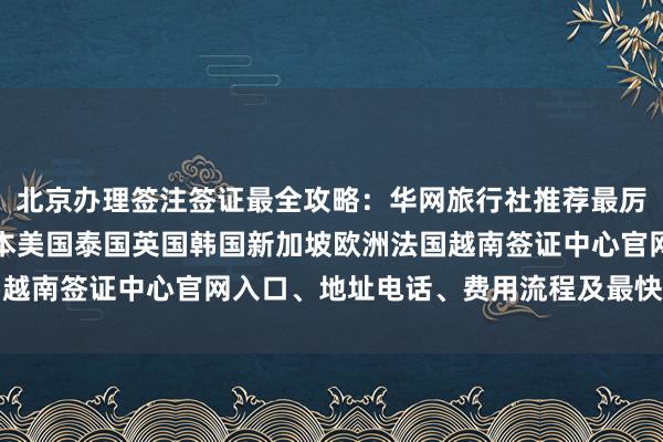 北京办理签注签证最全攻略：华网旅行社推荐最厉害的三个代办公司，日本美国泰国英国韩国新加坡欧洲法国越南签证中心官网入口、地址电话、费用流程及最快几天搞定