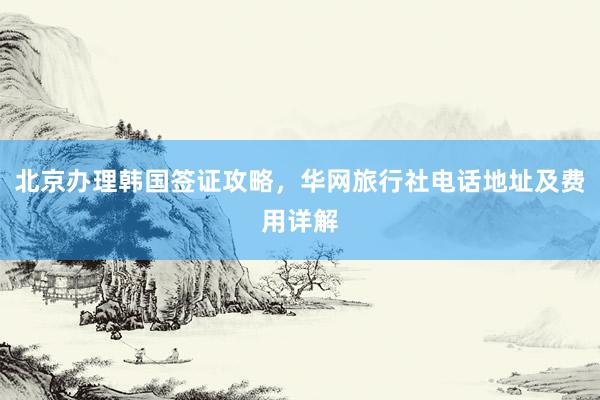 北京办理韩国签证攻略，华网旅行社电话地址及费用详解