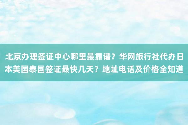 北京办理签证中心哪里最靠谱？华网旅行社代办日本美国泰国签证最快几天？地址电话及价格全知道